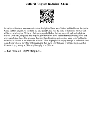 Cultural Religions In Ancient China
In ancient china there were two main cultural religions.These were Taoism and Buddhism. Taoism is
China s oldest religion. At one time, the land called China was the home of numerous peoples with
different racial origins. All these ethnic groups probably had their own special gods and religious
beliefs. Over time, kingdoms and empires grew in various areas and started incorporating more and
more people into them. One common theme in these kingdoms and empires was a belief in life after
death as can be seen in ancient tombs all over China. So people had to pay homage to and care for the
dead. Some Chinese have fear of the dead, and they try to obey the dead or appease them. Another
idea that is very strong in Chinese philosophy is as Chinese
... Get more on HelpWriting.net ...
 
