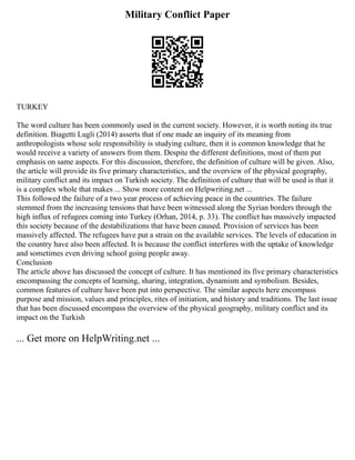 Military Conflict Paper
TURKEY
The word culture has been commonly used in the current society. However, it is worth noting its true
definition. Biagetti Lugli (2014) asserts that if one made an inquiry of its meaning from
anthropologists whose sole responsibility is studying culture, then it is common knowledge that he
would receive a variety of answers from them. Despite the different definitions, most of them put
emphasis on same aspects. For this discussion, therefore, the definition of culture will be given. Also,
the article will provide its five primary characteristics, and the overview of the physical geography,
military conflict and its impact on Turkish society. The definition of culture that will be used is that it
is a complex whole that makes ... Show more content on Helpwriting.net ...
This followed the failure of a two year process of achieving peace in the countries. The failure
stemmed from the increasing tensions that have been witnessed along the Syrian borders through the
high influx of refugees coming into Turkey (Orhan, 2014, p. 33). The conflict has massively impacted
this society because of the destabilizations that have been caused. Provision of services has been
massively affected. The refugees have put a strain on the available services. The levels of education in
the country have also been affected. It is because the conflict interferes with the uptake of knowledge
and sometimes even driving school going people away.
Conclusion
The article above has discussed the concept of culture. It has mentioned its five primary characteristics
encompassing the concepts of learning, sharing, integration, dynamism and symbolism. Besides,
common features of culture have been put into perspective. The similar aspects here encompass
purpose and mission, values and principles, rites of initiation, and history and traditions. The last issue
that has been discussed encompass the overview of the physical geography, military conflict and its
impact on the Turkish
... Get more on HelpWriting.net ...
 