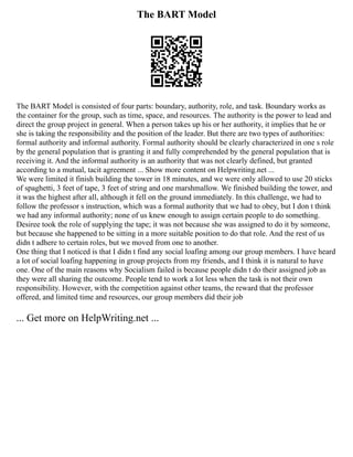 The BART Model
The BART Model is consisted of four parts: boundary, authority, role, and task. Boundary works as
the container for the group, such as time, space, and resources. The authority is the power to lead and
direct the group project in general. When a person takes up his or her authority, it implies that he or
she is taking the responsibility and the position of the leader. But there are two types of authorities:
formal authority and informal authority. Formal authority should be clearly characterized in one s role
by the general population that is granting it and fully comprehended by the general population that is
receiving it. And the informal authority is an authority that was not clearly defined, but granted
according to a mutual, tacit agreement ... Show more content on Helpwriting.net ...
We were limited it finish building the tower in 18 minutes, and we were only allowed to use 20 sticks
of spaghetti, 3 feet of tape, 3 feet of string and one marshmallow. We finished building the tower, and
it was the highest after all, although it fell on the ground immediately. In this challenge, we had to
follow the professor s instruction, which was a formal authority that we had to obey, but I don t think
we had any informal authority; none of us knew enough to assign certain people to do something.
Desiree took the role of supplying the tape; it was not because she was assigned to do it by someone,
but because she happened to be sitting in a more suitable position to do that role. And the rest of us
didn t adhere to certain roles, but we moved from one to another.
One thing that I noticed is that I didn t find any social loafing among our group members. I have heard
a lot of social loafing happening in group projects from my friends, and I think it is natural to have
one. One of the main reasons why Socialism failed is because people didn t do their assigned job as
they were all sharing the outcome. People tend to work a lot less when the task is not their own
responsibility. However, with the competition against other teams, the reward that the professor
offered, and limited time and resources, our group members did their job
... Get more on HelpWriting.net ...
 