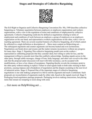 Stages and Strategies of Collective Bargaining
The ILO Right to Organize and Collective Bargaining Convention (No. 98), 1949 describes collective
bargaining as: Voluntary negotiation between employers or employers organizations and workers
organizations, with a view to the regulation of terms and conditions of employment by collective
agreements. Collective bargaining could also be defined as negotiations relating to terms of
employment and conditions of work between an employer, a group of employers or an employers
organization on the one hand, and representative workers organizations on the other, with a view to
reaching agreement. There are several essential features of collective bargaining, all of which cannot
be reflected in a single definition or description of ... Show more content on Helpwriting.net ...
The subsequent arguments and counter arguments can become heated and even acrimonious.
Negotiations can break down and resume and the matter remains inconclusive without any progress
for many days. Stage 3: Signaling This collective bargaining model rests on the worker s
representatives submitting proposals that they consider ideal, but willing to settle for less, and the
management willing to concede more than they publicly acknowledge. Sending signals across to the
other party, through subtle messages, change of tone, body language, and other cues reveal to the other
side that the proposal under discussion will meet with little resistance, can be accepted with
modifications, or have a low chance of acceptance. Signaling thereby reveals the resistance point to
the other party without making it explicit. Failure to send signals leads to both sides sticking to their
positions, causing impasse and a breakdown of negotiation and the dispute escalating to the next level
of industrial action. Stage 4: Proposal One of the important stages of collective bargaining
negotiations is one side making a proposal in a bid to end the argument and reach a settlement. Such
proposals are reconciliation of arguments made by either side, based on the signals received. Stage 5:
Packaging Good negotiators package proposals. Packaging involves making concessions, but placing
items that remain too tempting to resist along with some
... Get more on HelpWriting.net ...
 