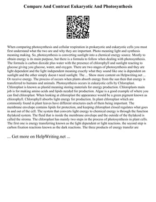 Compare And Contrast Eukaryotic And Photosynthesis
When comparing photosynthesis and cellular respiration in prokaryotic and eukaryotic cells you must
first understand what the two are and why they are important. Photo meaning light and synthesis
meaning making. So, photosynthesis is converting sunlight into a chemical energy source. Mostly to
obtain energy is its main purpose, but there is a formula to follow when dealing with photosynthesis.
The formula is carbon dioxide plus water with the presence of chlorophyll and sunlight reacting to
glucose giving you glucose, water, and oxygen. There are two stages of photosynthesis and they are
light dependent and the light independent meaning exactly what they sound like one is dependent on
sunlight and the other simply doesn t need sunlight. The ... Show more content on Helpwriting.net ...
Or receive energy. The process of occurs when plants absorb energy from the sun then that energy is
transferred to humans and animals. Photosynthesis occurs in eukaryotic cells by Chloroplast.
Chloroplast is known as plastid meaning storing materials for energy production. Chloroplasts main
job is for making amino acids and lipids needed for production. Algae is a good example of where you
can find chloroplast. When looking at chloroplast the appearance would be a green pigment known as
chlorophyll. Chlorophyll absorbs light energy for production. In plant chloroplast which are
commonly found in plant leaves have different structures each of them being important. The
membrane envelope contains lipids for protection, and keeping chloroplast closed regulates what goes
in and out of the cell. The system that converts light energy to chemical energy is through the function
thylakoid system. The fluid that is inside the membrane envelope and the outside of the thylakoid is
called the stroma. The chloroplast has mainly two steps in the process of photosynthesis in plant cells.
The first one is energy transferring known as the light dependent or light reactions. the second step is
carbon fixation reactions known as the dark reactions. The three products of energy transfer are
... Get more on HelpWriting.net ...
 
