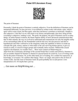 Point Of Literature Essay
The point of literature
Personally, I think the point of literature is entirely subjective. Even the definition of literature can be
interpreted differently. In class just now, it was defined as written works with artistic value, which I
agree with to some extent, but then again, what does and doesn t constitute as artistically valuable is
also subjective. I feel like I m on a fast track to my history and philosophy class here, being all like
everything is subjective, nothing is real . The point, the purpose, the goal of literature can be so many
things. In earlier human evolution, the Homo Sapiens ability of more advanced communication than
that of other animals, the way we evolved to understand and communicate not only the tangible reality
of our surroundings (after all, the Neanderthal could do this too), but also perceive and deal in
hypotheticals and what s referred to as the imaginary reality the capability to believe in made up
concepts like gods, money, nations is what made us the sole surviving human species; it gave us
reasons to unite, to coexist in larger groups and eventually entire societies. Without this crucial
cognitive development, we wouldn t have ... Show more content on Helpwriting.net ...
Apart from the evolutionary advantage of the societal bonds that it creates and enforces, literature is
just yet another channel for humans to channel its unusual knack for creativity. Love of writing could
also be the point of literature. Or, on the other hand, love of reading. Or a conduit for expression, or
knowledge, or reverence. Or a million other things. There s no single, lone point to the art form of
written works. Just like most of literature itself, the point probably lies in each person s own
interpretation of it. Or maybe that s just my
... Get more on HelpWriting.net ...
 