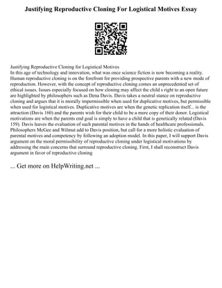 Justifying Reproductive Cloning For Logistical Motives Essay
Justifying Reproductive Cloning for Logistical Motives
In this age of technology and innovation, what was once science fiction is now becoming a reality.
Human reproductive cloning is on the forefront for providing prospective parents with a new mode of
reproduction. However, with the concept of reproductive cloning comes an unprecedented set of
ethical issues. Issues especially focused on how cloning may affect the child s right to an open future
are highlighted by philosophers such as Dena Davis. Davis takes a neutral stance on reproductive
cloning and argues that it is morally impermissible when used for duplicative motives, but permissible
when used for logistical motives. Duplicative motives are when the genetic replication itself... is the
attraction (Davis 160) and the parents wish for their child to be a mere copy of their donor. Logistical
motivations are when the parents end goal is simply to have a child that is genetically related (Davis
159). Davis leaves the evaluation of such parental motives in the hands of healthcare professionals.
Philosophers McGee and Wilmut add to Davis position, but call for a more holistic evaluation of
parental motives and competency by following an adoption model. In this paper, I will support Davis
argument on the moral permissibility of reproductive cloning under logistical motivations by
addressing the main concerns that surround reproductive cloning. First, I shall reconstruct Davis
argument in favor of reproductive cloning
... Get more on HelpWriting.net ...
 