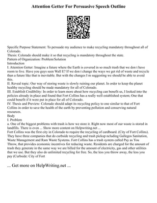 Attention Getter For Persuasive Speech Outline
Specific Purpose Statement: To persuade my audience to make recycling mandatory throughout all of
Colorado.
Thesis: Colorado should make it so that recycling is mandatory throughout the state.
Pattern of Organization: Problem/Solution
Introduction
I. Attention Getter: Imagine a future where the Earth is covered in so much trash that we don t have
room to live. Have you guys seen Wall E? If we don t change the ways we get rid of waste and recycle
than a future like that is inevitable. But with the changes I m suggesting we should be able to avoid
this.
II. Reveal topic: Our way of storing waste is slowly ruining our planet. In order to keep the planet
healthy recycling should be made mandatory for all of Colorado.
III. Establish Credibility: In order to learn more about how recycling can benefit us, I looked into the
policies already in place and found that Fort Collins has a really well established system; One that
could benefit if it were put in place for all of Colorado.
IV. Thesis and Preview: Colorado should adapt its recycling policy to one similar to that of Fort
Collins in order to save the health of the earth by preventing pollution and conserving natural
resources.
Body
I. Problem
a. One of the biggest problems with trash is how we store it. Right now most of our waste is stored in
landfills. There is even ... Show more content on Helpwriting.net ...
Fort Collins was the first city in Colorado to require the recycling of cardboard. (City of Fort Collins).
They have three companies that do curbside recycling and trash pickup ncluding Gallegos Sanitation,
Waste Management and Ram Waste Systems. Fort Collins has a trash system called Pay as You
Throw, that provides economic incentives for reducing waste. Residents are charged for the amount of
trash they generate in the same way we are billed for the amount of electricity, gas and other utilities
that we use. But they also do unlimited recycling for free. So, the less you throw away, the less you
pay (Curbside: City of Fort
... Get more on HelpWriting.net ...
 