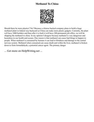 Methanol To China
Should there be more plastics? No? Because a chinese backed company plans to build a huge
methanol plant in federal way backyard so China can make more plastic gadgets. Currently, the plant
will have 1000 builders and then after it is built it will have 200 permanent job offers, we will be
shipping the methanol to china. In my opinion I disagree because methanol is very dangerous and
hazardous to our health and oceans. One reason is that methanol can cause bad things to happen to
people. When methanol is consumed by humans it can lead to blindness and damage to the central
nervous system. Methanol when consumed can cause death and within the liver, methanol is broken
down to form formaldehyde, a potential cancer agent. The primary danger
... Get more on HelpWriting.net ...
 