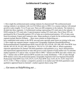 Architectural Coatings Case
1. How might the architectural paint coatings industry be characterized? The architectural paint
coatings industry is an industry with over $16 billion sales in 2004. It is a mature industry with annual
growth in sales roughly 1% to 2% per year. There are 600 companies in the industry. The industry is
divided into three segments: 1) Architectural coatings representing 43% total sales in the industry. 2)
OEM coating for 35% total sales 3) special purpose coating 22% total sales. Out of these 50% are
purchased by Do it Yourselfer painters 25% of sales are to professional painters. 25% of sales come
from Government, Export and Contractor sales. Major producers of paint for the architectural coating
segment include Sherwin Willams, ... Show more content on Helpwriting.net ...
have established retail outlets in the DFW area and some specialty paint stores are joining in the area.
3. How might one segment Janmar s market area? Geographic Segments Household(millions)
Professional(millions) Total(millions) DFW Area $33.60, 42% $14.40, 18% $48, 60% Non DFW Area
$28.80, 36% $3.20, 4% $32, 40% Total $62.4, 78% $17.6, 22% $80, 100% 4. Which segment(s)
represent opportunities for Janmar? Do both quantitative and qualitative (e.g., buyer characteristics
and requirement) appraisal based on sales data given in each segment of total market size To calculate
market segments in % and in value, we know that in 2004, * Janmar non DFW area sales volume was
$12. * Janmar sales in DFW and non DFW accounts are evenly distributed.; * 70% of sales through
DFW dealers went to the professional painter. Geographic Segments End User Segment Household
Professional Total DFW Area 5.4% 29.2% 12.5% Non DFW Area 14.6% 56.3% 18.8% Total 9.6%
34.1% 15.0% 5. What is Janmar s competitive position in its market area? Do both quantitative and
qualitative appraisal based on JanmarC s market segment shares using 1997
... Get more on HelpWriting.net ...
 