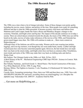 The 1980s Research Paper
The 1980s was a time where a lot of change took place. Some of these changes were pretty quirky
including the movies, music, fashion, and politics of the time. Most people were ready for something
different and that is what the 1980s presented. It became eccentric with music and fashion from
Madonna and Cyndi Lauper, bands like Guns n Roses and Metallica, Reagan s changes to the
economy, Nintendo, and bright colors and big hair. The impact of this decade continues on in today s
society. There are school dances oriented towards this decade, the music of the 1980s time can still be
heard on the radio, movies of today make references of the movies of the 1980s, and Nintendo has
grown much bigger since then. The 1980s will continue to make an ... Show more content on
Helpwriting.net ...
Although many of the fashions can still be seen today. Women can be seen wearing jean jackets,
leggings, and even leg warmers, even though they are worn under boots, mostly. Leather and high
waisted jeans have also become somewhat popular again. However, the hair trends have not made
their way back on the streets today, and bright colors have not been as common either. Nonetheless,
more trends and styles of the 1980s may make their way back on clothing racks and shelves.
Works Cited
80s Fashion. The Ultimate Guide to the 1980s, n.d. Web. 28 Nov. 2015.
A Brief History of the PC . Mechanical Engineering CIME Sept.1992:66+. Science in Context. Web.
23 Nov.2015.
Ben Yehuda, Nachman., and Erich Goode 11. Moral Panics: The Social Construction of Deviance.
N.p.:Wiley Blackwell, 28 Oct. 1994. N. pag. Print.
Berman, Milton. The Eighties in America: 3 vols. Pasadena, CA Hackensack NJ: Salem Press Inc.,
2008. Print.
Cassidy, Kyle. Formatting terminology: Once, there was VHS and then there was...VHS. Now with
AVCHD,DVCAM,Mini DV and more, recording choice are mind boggling. Let s Decipher the
alphabet soup. Videomaker Feb. 2009:55+. Academic OneFile.Web.
... Get more on HelpWriting.net ...
 