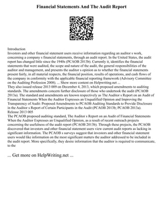 Financial Statements And The Audit Report
Introduction
Investors and other financial statement users receive information regarding an auditor s work,
concerning a company s financial statements, through an audit report. In the United States, the audit
report has changed little since the 1940s (PCAOB 2013b). Currently it, identifies the financial
statements that were audited, the scope and nature of the audit, the general responsibilities of the
auditor and management, and presents the auditor s opinion as to whether the financial statements
present fairly, in all material respects, the financial position, results of operations, and cash flows of
the company in conformity with the applicable financial reporting framework (Advisory Committee
on the Auditing Profession 2008). ... Show more content on Helpwriting.net ...
They also issued release 2013 009 on December 4, 2013, which proposed amendments to auditing
standards. The amendments concern further disclosure of those who undertook the audit (PCAOB
2013a). The standard and amendments are known respectively as The Auditor s Report on an Audit of
Financial Statements When the Auditor Expresses an Unqualified Opinion and Improving the
Transparency of Audit: Proposed Amendments to PCAOB Auditing Standards to Provide Disclosure
in the Auditor s Report of Certain Participants in the Audit (PCAOB 2013b; PCAOB 2013a).
Release 2013 005
The PCAOB proposed auditing standard, The Auditor s Report on an Audit of Financial Statements
When the Auditor Expresses an Unqualified Opinion, as a result of recent outreach projects
concerning the usefulness of the audit report (PCAOB 2013b). Through these projects, the PCAOB
discovered that investors and other financial statement users view current audit reports as lacking in
significant information. The PCAOB s surveys suggest that investors and other financial statement
users would like information on the most significant matters the auditor addressed to be included in
the audit report. More specifically, they desire information that the auditor is required to communicate,
to the
... Get more on HelpWriting.net ...
 