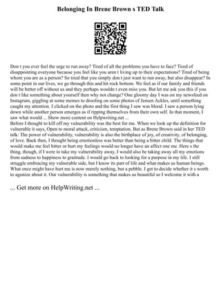 Belonging In Brene Brown s TED Talk
Don t you ever feel the urge to run away? Tired of all the problems you have to face? Tired of
disappointing everyone because you feel like you aren t living up to their expectations? Tired of being
whom you are as a person? So tired that you simply don t just want to run away, but also disappear? In
some point in our lives, we go through this and hit rock bottom. We feel as if our family and friends
will be better off without us and they perhaps wouldn t even miss you. But let me ask you this if you
don t like something about yourself then why not change? One gloomy day I was on my newsfeed on
Instagram, giggling at some memes to drooling on some photos of Jensen Ackles, until something
caught my attention. I clicked on the photo and the first thing I saw was blood. I saw a person lying
down while another person emerges as if ripping themselves from their own self. In that moment, I
saw what would ... Show more content on Helpwriting.net ...
Before I thought to kill off my vulnerability was the best for me. When we look up the definition for
vulnerable it says, Open to moral attack, criticism, temptation. But as Brene Brown said in her TED
talk: The power of vulnerability, vulnerability is also the birthplace of joy, of creativity, of belonging,
of love. Back then, I thought being emotionless was better than being a bitter child. The things that
would make me feel bitter or hurt my feelings would no longer have an affect one me. Here s the
thing, though, if I were to take my vulnerability away, I would also be taking away all my emotions
from sadness to happiness to gratitude. I would go back to looking for a purpose in my life. I still
struggle embracing my vulnerable side, but I know its part of life and what makes us human beings.
What once might have hurt me is now merely nothing, but a pebble. I get to decide whether it s worth
to agonize about it. Our vulnerability is something that makes us beautiful so I welcome it with a
... Get more on HelpWriting.net ...
 
