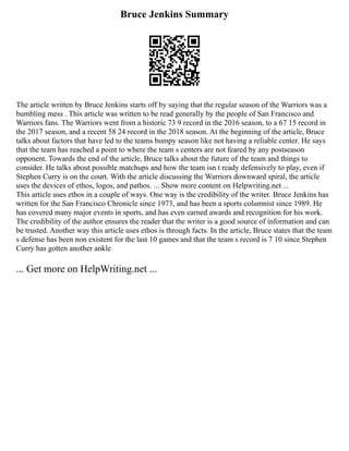 Bruce Jenkins Summary
The article written by Bruce Jenkins starts off by saying that the regular season of the Warriors was a
bumbling mess . This article was written to be read generally by the people of San Francisco and
Warriors fans. The Warriors went from a historic 73 9 record in the 2016 season, to a 67 15 record in
the 2017 season, and a recent 58 24 record in the 2018 season. At the beginning of the article, Bruce
talks about factors that have led to the teams bumpy season like not having a reliable center. He says
that the team has reached a point to where the team s centers are not feared by any postseason
opponent. Towards the end of the article, Bruce talks about the future of the team and things to
consider. He talks about possible matchups and how the team isn t ready defensively to play, even if
Stephen Curry is on the court. With the article discussing the Warriors downward spiral, the article
uses the devices of ethos, logos, and pathos. ... Show more content on Helpwriting.net ...
This article uses ethos in a couple of ways. One way is the credibility of the writer. Bruce Jenkins has
written for the San Francisco Chronicle since 1973, and has been a sports columnist since 1989. He
has covered many major events in sports, and has even earned awards and recognition for his work.
The credibility of the author ensures the reader that the writer is a good source of information and can
be trusted. Another way this article uses ethos is through facts. In the article, Bruce states that the team
s defense has been non existent for the last 10 games and that the team s record is 7 10 since Stephen
Curry has gotten another ankle
... Get more on HelpWriting.net ...
 