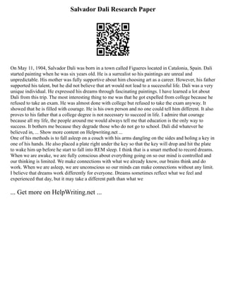 Salvador Dali Research Paper
On May 11, 1904, Salvador Dali was born in a town called Figueres located in Catalonia, Spain. Dali
started painting when he was six years old. He is a surrealist so his paintings are unreal and
unpredictable. His mother was fully supportive about him choosing art as a career. However, his father
supported his talent, but he did not believe that art would not lead to a successful life. Dali was a very
unique individual. He expressed his dreams through fascinating paintings. I have learned a lot about
Dali from this trip. The most interesting thing to me was that he got expelled from college because he
refused to take an exam. He was almost done with college but refused to take the exam anyway. It
showed that he is filled with courage. He is his own person and no one could tell him different. It also
proves to his father that a college degree is not necessary to succeed in life. I admire that courage
because all my life, the people around me would always tell me that education is the only way to
success. It bothers me because they degrade those who do not go to school. Dali did whatever he
believed in, ... Show more content on Helpwriting.net ...
One of his methods is to fall asleep on a couch with his arms dangling on the sides and holing a key in
one of his hands. He also placed a plate right under the key so that the key will drop and hit the plate
to wake him up before he start to fall into REM sleep. I think that is a smart method to record dreams.
When we are awake, we are fully conscious about everything going on so our mind is controlled and
our thinking is limited. We make connections with what we already know, our brains think and do
work. When we are asleep, we are unconscious so our minds can make connections without any limit.
I believe that dreams work differently for everyone. Dreams sometimes reflect what we feel and
experienced that day, but it may take a different path than what we
... Get more on HelpWriting.net ...
 