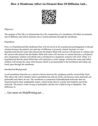 How A Membrane Affect An Element Rate Of Diffusion And...
Objective:
The purpose of this lab is to demonstrate how the composition of a membrane will affect an elements
rate of diffusion and which elements can or cannot penetrate through the membrane.
Hypothesis:
First, it is hypothesized that methylene blue will not travel as far as potassium permanganate in the gel
solution because the particle size and rate of diffusion is inversely related. Second, it is also
hypothesized that the water tube placed into the beaker filled with sucrose will decrease in volume and
the sucrose tube placed into the beaker filled with water will increase in volume because a cell placed
into a hypertonic solution will shrink and a cell placed in a hypotonic solution will swell. Third, it is
hypothesized that the starch filled tube will experience a color change, whereas the water and iodine
solution will remain the same color because starch is not permeable to the membrane and iodine can
freely pass through the membrane.
Introduction/Background:
A cell membrane functions as a selective barrier between the cytoplasm and the extracellular fluid.
This allows the cell to monitor what is permitted into and out of the cell because some molecules are
permeable and others are not. The membrane is composed of phospholipid molecules that are
characterized by their amphipathic nature, which means there is a polar and nonpolar end of the
molecule. The head is water loving or hydrophilic and the tail is lipid loving or lipophilic. The
difference in
... Get more on HelpWriting.net ...
 