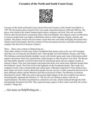 Ceramics of the North and South Coasts Essay
Ceramics of the North and South Coasts Ancient Peruvian Ceramics of the North Coast March 11,
1997 The first pottery pieces found in Peru were made somewhere between 1500 and 1000 b.p. The
pieces were found in the central Andean region where a religious cult lived. This cult was called
Chavín, after the best known ceremonial center, Chavín de Huántar. The religious center was the home
to massive temples that were highly embellished with low relief sculptures of gods, animals, and
symbols. The pottery found in the area where vessels that were well made and highly decorated with a
similar motif as the temples. But the evolution of Peruvian pottery becomes somewhat confusing and
complex after this first civilization of potters.
There ... Show more content on Helpwriting.net ...
Three other cultures in north coast valleys contributed their pottery style to the over all Cusisnique
style that was evolving into the Mochica style. These people were the Gallinazo, Recuay, and Vicús.
The Gallinazo constructed double chamber vessels with whistle spouts and a type of decoration called
negative decoration where they painted their simple designs on after the pieces were fired. The Recuay
also had double chamber vessels but these had one functioning spout and one sculpted, usually an
animal or figure. They also used negative decoration but theirs were much more elaborate designs than
the Gallinazo vessels. The Vicús lived in the highlands on the Ecuadorian border. They made very
sculptural vessels with a stirrup handle and central spout. Although a hand full of Vicús artifacts have
been found, not much is known about these people, but one can see a visible connection between all of
these different cultures and the Mochica style that evolved out of them. The Mochica civilization
flourished for nearly 1000 years and as time passed slight changes in the style could be seen and are
chronologically separated into Mochica I V. The first two are formative phases with lots of
experimentation. The third concentrated on a distinctive art style, which continued through the forth
and gradually declined in the fifth. They expressed many aspects of their culture and daily life in their
ceramics. Things like
... Get more on HelpWriting.net ...
 