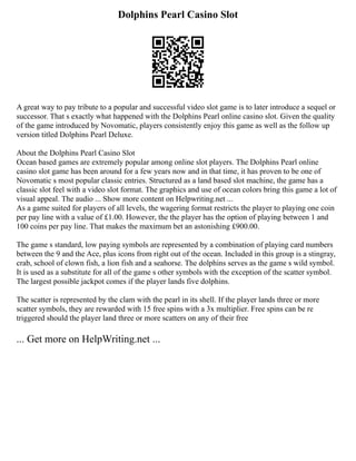 Dolphins Pearl Casino Slot
A great way to pay tribute to a popular and successful video slot game is to later introduce a sequel or
successor. That s exactly what happened with the Dolphins Pearl online casino slot. Given the quality
of the game introduced by Novomatic, players consistently enjoy this game as well as the follow up
version titled Dolphins Pearl Deluxe.
About the Dolphins Pearl Casino Slot
Ocean based games are extremely popular among online slot players. The Dolphins Pearl online
casino slot game has been around for a few years now and in that time, it has proven to be one of
Novomatic s most popular classic entries. Structured as a land based slot machine, the game has a
classic slot feel with a video slot format. The graphics and use of ocean colors bring this game a lot of
visual appeal. The audio ... Show more content on Helpwriting.net ...
As a game suited for players of all levels, the wagering format restricts the player to playing one coin
per pay line with a value of £1.00. However, the the player has the option of playing between 1 and
100 coins per pay line. That makes the maximum bet an astonishing £900.00.
The game s standard, low paying symbols are represented by a combination of playing card numbers
between the 9 and the Ace, plus icons from right out of the ocean. Included in this group is a stingray,
crab, school of clown fish, a lion fish and a seahorse. The dolphins serves as the game s wild symbol.
It is used as a substitute for all of the game s other symbols with the exception of the scatter symbol.
The largest possible jackpot comes if the player lands five dolphins.
The scatter is represented by the clam with the pearl in its shell. If the player lands three or more
scatter symbols, they are rewarded with 15 free spins with a 3x multiplier. Free spins can be re
triggered should the player land three or more scatters on any of their free
... Get more on HelpWriting.net ...
 