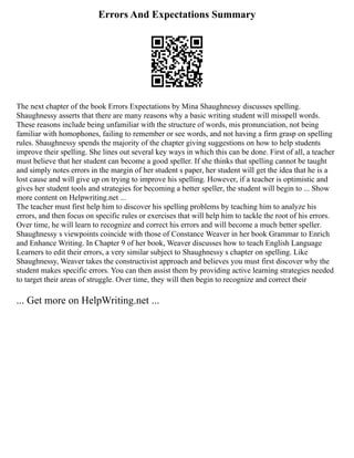Errors And Expectations Summary
The next chapter of the book Errors Expectations by Mina Shaughnessy discusses spelling.
Shaughnessy asserts that there are many reasons why a basic writing student will misspell words.
These reasons include being unfamiliar with the structure of words, mis pronunciation, not being
familiar with homophones, failing to remember or see words, and not having a firm grasp on spelling
rules. Shaughnessy spends the majority of the chapter giving suggestions on how to help students
improve their spelling. She lines out several key ways in which this can be done. First of all, a teacher
must believe that her student can become a good speller. If she thinks that spelling cannot be taught
and simply notes errors in the margin of her student s paper, her student will get the idea that he is a
lost cause and will give up on trying to improve his spelling. However, if a teacher is optimistic and
gives her student tools and strategies for becoming a better speller, the student will begin to ... Show
more content on Helpwriting.net ...
The teacher must first help him to discover his spelling problems by teaching him to analyze his
errors, and then focus on specific rules or exercises that will help him to tackle the root of his errors.
Over time, he will learn to recognize and correct his errors and will become a much better speller.
Shaughnessy s viewpoints coincide with those of Constance Weaver in her book Grammar to Enrich
and Enhance Writing. In Chapter 9 of her book, Weaver discusses how to teach English Language
Learners to edit their errors, a very similar subject to Shaughnessy s chapter on spelling. Like
Shaughnessy, Weaver takes the constructivist approach and believes you must first discover why the
student makes specific errors. You can then assist them by providing active learning strategies needed
to target their areas of struggle. Over time, they will then begin to recognize and correct their
... Get more on HelpWriting.net ...
 