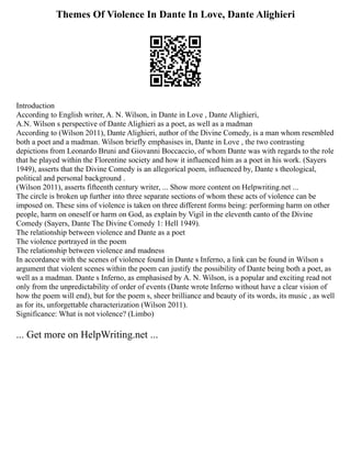 Themes Of Violence In Dante In Love, Dante Alighieri
Introduction
According to English writer, A. N. Wilson, in Dante in Love , Dante Alighieri,
A.N. Wilson s perspective of Dante Alighieri as a poet, as well as a madman
According to (Wilson 2011), Dante Alighieri, author of the Divine Comedy, is a man whom resembled
both a poet and a madman. Wilson briefly emphasises in, Dante in Love , the two contrasting
depictions from Leonardo Bruni and Giovanni Boccaccio, of whom Dante was with regards to the role
that he played within the Florentine society and how it influenced him as a poet in his work. (Sayers
1949), asserts that the Divine Comedy is an allegorical poem, influenced by, Dante s theological,
political and personal background .
(Wilson 2011), asserts fifteenth century writer, ... Show more content on Helpwriting.net ...
The circle is broken up further into three separate sections of whom these acts of violence can be
imposed on. These sins of violence is taken on three different forms being: performing harm on other
people, harm on oneself or harm on God, as explain by Vigil in the eleventh canto of the Divine
Comedy (Sayers, Dante The Divine Comedy 1: Hell 1949).
The relationship between violence and Dante as a poet
The violence portrayed in the poem
The relationship between violence and madness
In accordance with the scenes of violence found in Dante s Inferno, a link can be found in Wilson s
argument that violent scenes within the poem can justify the possibility of Dante being both a poet, as
well as a madman. Dante s Inferno, as emphasised by A. N. Wilson, is a popular and exciting read not
only from the unpredictability of order of events (Dante wrote Inferno without have a clear vision of
how the poem will end), but for the poem s, sheer brilliance and beauty of its words, its music , as well
as for its, unforgettable characterization (Wilson 2011).
Significance: What is not violence? (Limbo)
... Get more on HelpWriting.net ...
 