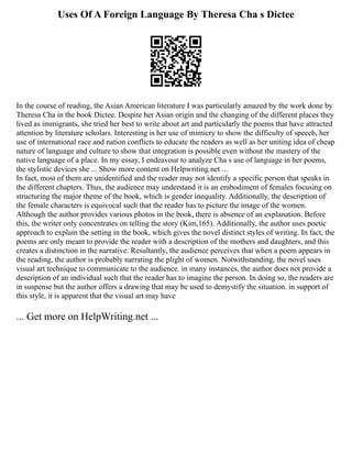 Uses Of A Foreign Language By Theresa Cha s Dictee
In the course of reading, the Asian American literature I was particularly amazed by the work done by
Theresa Cha in the book Dictee. Despite her Asian origin and the changing of the different places they
lived as immigrants, she tried her best to write about art and particularly the poems that have attracted
attention by literature scholars. Interesting is her use of mimicry to show the difficulty of speech, her
use of international race and nation conflicts to educate the readers as well as her uniting idea of cheap
nature of language and culture to show that integration is possible even without the mastery of the
native language of a place. In my essay, I endeavour to analyze Cha s use of language in her poems,
the stylistic devices she ... Show more content on Helpwriting.net ...
In fact, most of them are unidentified and the reader may not identify a specific person that speaks in
the different chapters. Thus, the audience may understand it is an embodiment of females focusing on
structuring the major theme of the book, which is gender inequality. Additionally, the description of
the female characters is equivocal such that the reader has to picture the image of the women.
Although the author provides various photos in the book, there is absence of an explanation. Before
this, the writer only concentrates on telling the story (Kim,165). Additionally, the author uses poetic
approach to explain the setting in the book, which gives the novel distinct styles of writing. In fact, the
poems are only meant to provide the reader with a description of the mothers and daughters, and this
creates a distinction in the narrative. Resultantly, the audience perceives that when a poem appears in
the reading, the author is probably narrating the plight of women. Notwithstanding, the novel uses
visual art technique to communicate to the audience. in many instances, the author does not provide a
description of an individual such that the reader has to imagine the person. In doing so, the readers are
in suspense but the author offers a drawing that may be used to demystify the situation. in support of
this style, it is apparent that the visual art may have
... Get more on HelpWriting.net ...
 