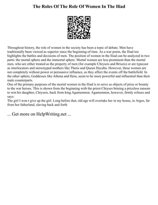 The Roles Of The Role Of Women In The Iliad
Throughout history, the role of women in the society has been a topic of debate. Men have
traditionally been viewed as superior since the beginning of time. As a war poem, the Iliad too
highlights the battles and decisions of men. The position of women in the Iliad can be analyzed in two
parts: the mortal sphere and the immortal sphere. Mortal women are less prominent than the mortal
men, who are either treated as the property of men (for example Chryseis and Briseis) or are typecast
as interlocutors and stereotyped mothers like Thetis and Queen Hecuba. However, these women are
not completely without power or persuasive influence, as they affect the events off the battlefield. In
the other sphere, Goddesses like Athena and Hera, seem to be more powerful and influential than their
male counterparts.
One of the primary purposes of the mortal women in the Iliad is to serve as objects of prize or bounty
to the war heroes. This is shown from the beginning with the priest Chryses brining a priceless ransom
to win his daughter, Chryseis, back from king Agamemnon. Agamemnon, however, firmly refuses and
says:
The girl I won t give up the girl. Long before that, old age will overtake her in my house, in Argos, far
from her fatherland, slaving back and forth
... Get more on HelpWriting.net ...
 