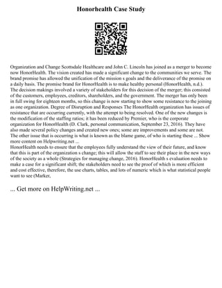 Honorhealth Case Study
Organization and Change Scottsdale Healthcare and John C. Lincoln has joined as a merger to become
now HonorHealth. The vision created has made a significant change to the communities we serve. The
brand promise has allowed the unification of the mission s goals and the deliverance of the promise on
a daily basis. The promise brand for HonorHealth is to make healthy personal (HonorHealth, n.d.).
The decision makings involved a variety of stakeholders for this decision of the merger; this consisted
of the customers, employees, creditors, shareholders, and the government. The merger has only been
in full swing for eighteen months, so this change is now starting to show some resistance to the joining
as one organization. Degree of Disruption and Responses The HonorHealth organization has issues of
resistance that are occurring currently, with the attempt to being resolved. One of the new changes is
the modification of the staffing ratios; it has been reduced by Premier, who is the corporate
organization for HonorHealth (D. Clark, personal communication, September 23, 2016). They have
also made several policy changes and created new ones; some are improvements and some are not.
The other issue that is occurring is what is known as the blame game, of who is starting these ... Show
more content on Helpwriting.net ...
HonorHealth needs to ensure that the employees fully understand the view of their future, and know
that this is part of the organization s change; this will allow the staff to see their place in the new ways
of the society as a whole (Strategies for managing change, 2016). HonorHealth s evaluation needs to
make a case for a significant shift; the stakeholders need to see the proof of which is more efficient
and cost effective, therefore, the use charts, tables, and lots of numeric which is what statistical people
want to see (Marker,
... Get more on HelpWriting.net ...
 