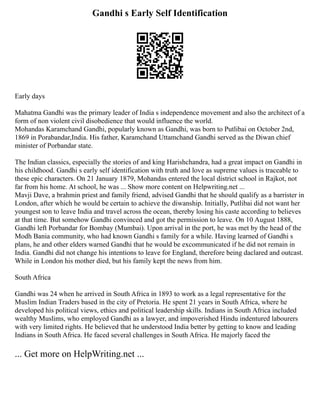 Gandhi s Early Self Identification
Early days
Mahatma Gandhi was the primary leader of India s independence movement and also the architect of a
form of non violent civil disobedience that would influence the world.
Mohandas Karamchand Gandhi, popularly known as Gandhi, was born to Putlibai on October 2nd,
1869 in Porabandar,India. His father, Karamchand Uttamchand Gandhi served as the Diwan chief
minister of Porbandar state.
The Indian classics, especially the stories of and king Harishchandra, had a great impact on Gandhi in
his childhood. Gandhi s early self identification with truth and love as supreme values is traceable to
these epic characters. On 21 January 1879, Mohandas entered the local district school in Rajkot, not
far from his home. At school, he was ... Show more content on Helpwriting.net ...
Mavji Dave, a brahmin priest and family friend, advised Gandhi that he should qualify as a barrister in
London, after which he would be certain to achieve the diwanship. Initially, Putlibai did not want her
youngest son to leave India and travel across the ocean, thereby losing his caste according to believes
at that time. But somehow Gandhi convinced and got the permission to leave. On 10 August 1888,
Gandhi left Porbandar for Bombay (Mumbai). Upon arrival in the port, he was met by the head of the
Modh Bania community, who had known Gandhi s family for a while. Having learned of Gandhi s
plans, he and other elders warned Gandhi that he would be excommunicated if he did not remain in
India. Gandhi did not change his intentions to leave for England, therefore being daclared and outcast.
While in London his mother died, but his family kept the news from him.
South Africa
Gandhi was 24 when he arrived in South Africa in 1893 to work as a legal representative for the
Muslim Indian Traders based in the city of Pretoria. He spent 21 years in South Africa, where he
developed his political views, ethics and political leadership skills. Indians in South Africa included
wealthy Muslims, who employed Gandhi as a lawyer, and impoverished Hindu indentured labourers
with very limited rights. He believed that he understood India better by getting to know and leading
Indians in South Africa. He faced several challenges in South Africa. He majorly faced the
... Get more on HelpWriting.net ...
 