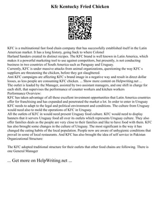 Kfc Kentucky Fried Chicken
KFC is a multinational fast food chain company that has successfully established itself in the Latin
American market. It has a long history, going back to where Colonel
Harland Sanders created its distinct recipes. The KFC brand is well known in Latin America, which
makes it a powerful marketing tool to use against competitors, but presently, is not conducting
business in two countries of South America such as Paraguay and Uruguay.
Currently, KFC is under massive attacks from animal organizations, questioning the way KFC s
suppliers are threatening the chicken, before they got slaughtered.
Anti KFC campaigns are affecting KFC s brand image in a negative way and result in direct dollar
losses, as less people are consuming KFC chicken. ... Show more content on Helpwriting.net ...
The outlet is leaded by the Manager, assisted by two assistant managers, and one shift in charge for
each shift, that supervises the performance of counter workers and kitchen workers
Performance Overview:
KFC has taken advantage of all these excellent investment opportunities that Latin America countries
offer for franchising and has expanded and penetrated the market a lot. In order to enter in Uruguay
KFC needs to adapt to the legal and political environment and conditions. The culture from Uruguay
would need also to mold the operations of KFC in Uruguay.
All the outlets of KFC in would need present Uruguay food culture. KFC would need to display
banners that it servers Uruguay food all over its outlets which represents Uruguay culture. They also
offer families deals as the people are very close to their families and like to have food with them. KFC
has also brought some changes in the culture of Uruguay. The most significant is the way it has
changed the eating habits of the local population. People now are aware of unhygienic conditions that
prevail in some of local restaurants. And KFC has also brought the idea of self service in Pakistan
Organizational Structure:
The KFC adopted traditional structure for their outlets that other food chains are following. There is
one General Manager
... Get more on HelpWriting.net ...
 
