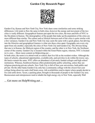 Garden City Research Paper
Garden City, Kansas and New York City, New York share some similarities and some striking
differences. Life tends to flow the same in both cities, however the energy and movement of the two
cities is vastly different. Geographical features put apart the two cities, the trees and hills of NYC to
the flat plains in Kansas. The demographics of the people that make up the population of the cities are
more different than similar. The culture and or lifestyle between each of the cities is quite similar with
a few variances. Garden City and New York City may seem the same with a quick glance, but delving
into the lifestyles and geographical features is what sets these cities apart. Geography sets every city
apart from one another, especially the cities of New York City and Garden City. The obvious being
that one is in Kansas, the Midwest region of the country, and the other is in New York, the Northeast
corner of the country. Garden City is located within the Great Plains region, whereas, NYC is located
in it s own ... Show more content on Helpwriting.net ...
In both cities, the norm is to attend work or school, then live life as the resident wishes. Although the
types of schools, educational opportunities, available jobs, and activities to do within the towns vary,
the basics remain the same. NYC offers an abundance of privately funded colleges and high school
institutions. Whereas, Southwest Kansas offers predominantly public schooling, unless they are
religious practicing private schools. New York City is full of four year universities, both public and
private. On the other hand, Garden City only has a community college with the closest four year
college being about two and a half hours away. Job availabilities tend to depict where people decide to
live and settle down. Tyson, a packing plant, brought in thousands of people to the Garden City area.
Businessmen and entrepreneurs tend to inhabit the high energy city in New York, especially Wall
... Get more on HelpWriting.net ...
 