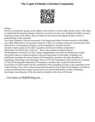 The Coptic Orthodox Christian Community
Preface
One has to consult the sayings of the Fathers of the Church, as well as other ancient writers. This helps
us understand the historical changes which have occurred over the years. Reading the Fathers can give
meaning to many of the rubrics, many of which are not carried out properly because of lack of
understanding of their meaning .
The Coptic Orthodox Christian community is the largest and oldest Christian minority in the Middle
East today. While there is no accurate consensus of their size in Egypt, numerous accounts place them
between 8 to 12 percentages of Egypt s current population.2 And may be more.
Actually, Coptic people are the native Egyptians and the pure children of pharaohs.3
Historically, the word Coptic is derived ... Show more content on Helpwriting.net ...
The foundation of institutes of Coptic studies independently and within the framework of noted
universities came as a natural response to this growing pursuit of knowledge. Coptology was
established as perhaps the newest branch of the humanities, parallel to the other disciplines of
Egyptology, Papyrology, and Islamology. Then in 1976, the Coptologists of the world were convened
in Cairo by the Egyptian Department of Antiquities, and there they created the International
Association of Coptic Studies for the coordination of the expanding activities in the exploration of the
Coptic heritage. It was also on that occasion that the project of the Coptic Encyclopedia was hailed as
a much needed and long overdue research tool in an unusual field and as a means of diffusing
knowledge concerning one of the most glorious chapters in the story of Christian
... Get more on HelpWriting.net ...
 