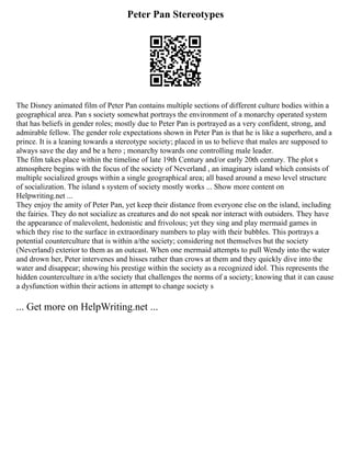 Peter Pan Stereotypes
The Disney animated film of Peter Pan contains multiple sections of different culture bodies within a
geographical area. Pan s society somewhat portrays the environment of a monarchy operated system
that has beliefs in gender roles; mostly due to Peter Pan is portrayed as a very confident, strong, and
admirable fellow. The gender role expectations shown in Peter Pan is that he is like a superhero, and a
prince. It is a leaning towards a stereotype society; placed in us to believe that males are supposed to
always save the day and be a hero ; monarchy towards one controlling male leader.
The film takes place within the timeline of late 19th Century and/or early 20th century. The plot s
atmosphere begins with the focus of the society of Neverland , an imaginary island which consists of
multiple socialized groups within a single geographical area; all based around a meso level structure
of socialization. The island s system of society mostly works ... Show more content on
Helpwriting.net ...
They enjoy the amity of Peter Pan, yet keep their distance from everyone else on the island, including
the fairies. They do not socialize as creatures and do not speak nor interact with outsiders. They have
the appearance of malevolent, hedonistic and frivolous; yet they sing and play mermaid games in
which they rise to the surface in extraordinary numbers to play with their bubbles. This portrays a
potential counterculture that is within a/the society; considering not themselves but the society
(Neverland) exterior to them as an outcast. When one mermaid attempts to pull Wendy into the water
and drown her, Peter intervenes and hisses rather than crows at them and they quickly dive into the
water and disappear; showing his prestige within the society as a recognized idol. This represents the
hidden counterculture in a/the society that challenges the norms of a society; knowing that it can cause
a dysfunction within their actions in attempt to change society s
... Get more on HelpWriting.net ...
 