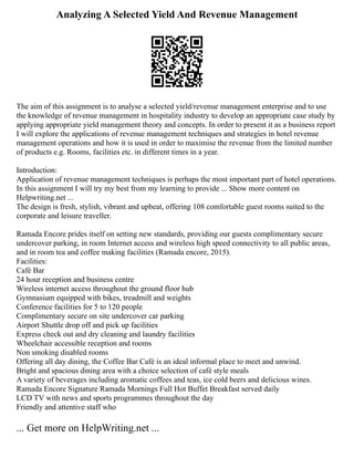 Analyzing A Selected Yield And Revenue Management
The aim of this assignment is to analyse a selected yield/revenue management enterprise and to use
the knowledge of revenue management in hospitality industry to develop an appropriate case study by
applying appropriate yield management theory and concepts. In order to present it as a business report
I will explore the applications of revenue management techniques and strategies in hotel revenue
management operations and how it is used in order to maximise the revenue from the limited number
of products e.g. Rooms, facilities etc. in different times in a year.
Introduction:
Application of revenue management techniques is perhaps the most important part of hotel operations.
In this assignment I will try my best from my learning to provide ... Show more content on
Helpwriting.net ...
The design is fresh, stylish, vibrant and upbeat, offering 108 comfortable guest rooms suited to the
corporate and leisure traveller.
Ramada Encore prides itself on setting new standards, providing our guests complimentary secure
undercover parking, in room Internet access and wireless high speed connectivity to all public areas,
and in room tea and coffee making facilities (Ramada encore, 2015).
Facilities:
Café Bar
24 hour reception and business centre
Wireless internet access throughout the ground floor hub
Gymnasium equipped with bikes, treadmill and weights
Conference facilities for 5 to 120 people
Complimentary secure on site undercover car parking
Airport Shuttle drop off and pick up facilities
Express check out and dry cleaning and laundry facilities
Wheelchair accessible reception and rooms
Non smoking disabled rooms
Offering all day dining, the Coffee Bar Café is an ideal informal place to meet and unwind.
Bright and spacious dining area with a choice selection of café style meals
A variety of beverages including aromatic coffees and teas, ice cold beers and delicious wines.
Ramada Encore Signature Ramada Mornings Full Hot Buffet Breakfast served daily
LCD TV with news and sports programmes throughout the day
Friendly and attentive staff who
... Get more on HelpWriting.net ...
 