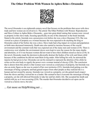 The Other Problem With Women In Aphra Behn s Oroonoko
The novel Oroonoko is an eighteenth century novel that focuses on the problems that occur with slave
trade and how women are involved in it. The article The Other Problem with Women: Reproduction
and Slave Culture in Aphra Behn s Oroonoko. , goes into great detail stating that women were viewed
as property in this slave trade, focusing specifically on one of the characters in the book Imoinda.
Stated in the article, Imoinda was a possession even before she was a slave (Sussman 215). She was
viewed as a piece of property as a woman because she was expected to do anything the king or
Oroonoko asked of her before she was a slave. Slave trade had a big impact on women and population
as birth rates decreased immensely. Death rates also started to increase because of the crucial
environment and the constant work that was expected out of the many men and women (214). There is
controversy over whether the environment slaves were kept in were the reason for the many deaths
and abortions, or if it was because women did not want to have their children raised as slaves (214). In
the novel, Oroonoko made the decision to physically destruct the bodies of his wife and future child
because of the conditions he did not want them living under. After killing his wife, he mirrored the
injuries he had given to her. Oroonoko cut out his stomach to represent the abortion of his child, he
writes on his own body to signify the power over a woman instead of slavery (220). The conclusion
that is drawn from this article is that women were viewed as a total piece of property, but Imoinda was
also an erotic figure as she was in control of her own territories (221). Imoinda tried getting over the
stereotype of being a property and had gained respect from other people as they realized she is a
human and not owned by anyone. Imoinda was viewed as a property, yet she gained much respect
from the slaves and they viewed her as a leader. She seemed to have overcome the stereotype of being
a property, yet she still allowed Oroonoko to take her and her child s life. She accepted her death and
smiled with joy as it was occurring (224). The murder that Oroonoko decided to act upon can be
viewed as a heroic move, but also
... Get more on HelpWriting.net ...
 