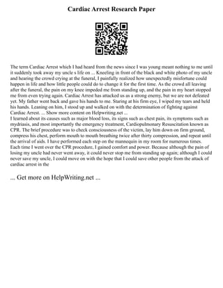 Cardiac Arrest Research Paper
The term Cardiac Arrest which I had heard from the news since I was young meant nothing to me until
it suddenly took away my uncle s life on ... Kneeling in front of the black and white photo of my uncle
and hearing the crowd crying at the funeral, I painfully realized how unexpectedly misfortune could
happen in life and how little people could do to change it for the first time. As the crowd all leaving
after the funeral, the pain on my knee impeded me from standing up, and the pain in my heart stopped
me from even trying again. Cardiac Arrest has attacked us as a strong enemy, but we are not defeated
yet. My father went back and gave his hands to me. Staring at his firm eye, I wiped my tears and held
his hands. Leaning on him, I stood up and walked on with the determination of fighting against
Cardiac Arrest. ... Show more content on Helpwriting.net ...
I learned about its causes such as major blood loss, its signs such as chest pain, its symptoms such as
mydriasis, and most importantly the emergency treatment, Cardiopulmonary Resuscitation known as
CPR. The brief procedure was to check consciousness of the victim, lay him down on firm ground,
compress his chest, perform mouth to mouth breathing twice after thirty compression, and repeat until
the arrival of aids. I have performed each step on the mannequin in my room for numerous times.
Each time I went over the CPR procedure, I gained comfort and power. Because although the pain of
losing my uncle had never went away, it could never stop me from standing up again; although I could
never save my uncle, I could move on with the hope that I could save other people from the attack of
cardiac arrest in the
... Get more on HelpWriting.net ...
 