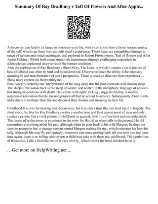 Summary Of Ray Bradbury s Tuft Of Flowers And After Apple...
A discovery can lead to a change in perspective on life, which can come from a better understanding
of the self, which can form from an individual s experience. These ideas are exemplified through a
range of written and visual techniques, and explored in Robert Frosts poems, Tuft of flowers and After
Apple Picking . Which both create moralistic experiences through challenging responders to
acknowledge unplanned discoveries of the human condition.
Also the exploration of Ray Bradbury s Short Story, The Lake, in which it creates a vivid picture of
how childhood can often be hard and misunderstood. Discoveries have the ability to be intensely
meaningful and transformative of one s perspective. There is much to discover from experience ...
Show more content on Helpwriting.net ...
Final sleep is certainly one interpretation of the long sleep that the poet contrasts with human sleep.
The sleep of the woodchuck is the sleep of winter, and winter, in the metaphoric language of seasons,
has strong associations with death. He is done with apple picking , suggests finality; a sudden
unpleasant realisation that he has not grasped all that he set out to achieve. Subsequently, Frost wants
individuals to evaluate their life and discover their dreams and meaning in their life.
Childhood is a time for making new discoveries, but it is also a time that can lend itself to tragedy. The
short story, the lake by Ray Bradbury creates a sombre tone and first person point of view not only
creates a person, but a vivid picture of childhood in general, how it is often hard and misunderstood.
The theme of re discovery is prominent in the story for Harold as when tally is discovered, Harold
remembers everything about his past, although when he goes back to his wife Margret, he does not
seem to recognise her, a strange woman named Margret waiting for me , which reiterates his love for
tally. Although life may fly past quickly, memories can come rushing back till you wish you had your
time again, there is no telling what events a child may take with them into adulthood. The symbolism
of friendship, I did. I built the rest of it very slowly , which shows the bond children have is
... Get more on HelpWriting.net ...
 