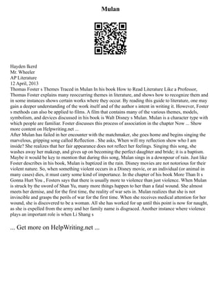 Mulan
Hayden Ikerd
Mr. Wheeler
AP Literature
12 April, 2013
Thomas Foster s Themes Traced in Mulan In his book How to Read Literature Like a Professor,
Thomas Foster explains many reoccurring themes in literature, and shows how to recognize them and
in some instances shows certain works where they occur. By reading this guide to literature, one may
gain a deeper understanding of the work itself and of the author s intent in writing it. However, Foster
s methods can also be applied to films. A film that contains many of the various themes, models,
symbolism, and devices discussed in his book is Walt Disney s Mulan. Mulan is a character type with
which people are familiar. Foster discusses this process of association in the chapter Now ... Show
more content on Helpwriting.net ...
After Mulan has failed in her encounter with the matchmaker, she goes home and begins singing the
marvelous, gripping song called Reflection . She asks, When will my reflection show who I am
inside? She realizes that her fair appearance does not reflect her feelings. Singing this song, she
washes away her makeup, and gives up on becoming the perfect daughter and bride; it is a baptism.
Maybe it would be key to mention that during this song, Mulan sings in a downpour of rain. Just like
Foster describes in his book, Mulan is baptized in the rain. Disney movies are not notorious for their
violent nature. So, when something violent occurs in a Disney movie, or an individual (or animal in
many cases) dies, it must carry some kind of importance. In the chapter of his book More Than It s
Gonna Hurt You , Fosters says that there is usually more to violence than just violence. When Mulan
is struck by the sword of Shan Yu, many more things happen to her than a fatal wound. She almost
meets her demise, and for the first time, the reality of war sets in. Mulan realizes that she is not
invincible and grasps the perils of war for the first time. When she receives medical attention for her
wound, she is discovered to be a woman. All she has worked for up until this point is now for naught,
as she is expelled from the army and her family name is disgraced. Another instance where violence
plays an important role is when Li Shang s
... Get more on HelpWriting.net ...
 