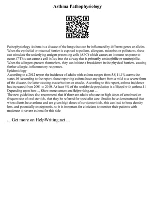 Asthma Pathophysiology
Pathophysiology Asthma is a disease of the lungs that can be influenced by different genes or alleles.
When the epithelial or mucosal barrier is exposed to pollens, allergens, microbes or pollutants, these
can stimulate the underlying antigen presenting cells (APC) which causes an immune response to
occur.17 This can cause a cell influx into the airway that is primarily eosinophilic or neutrophilic.
When the allergens present themselves, they can initiate a breakdown in the physical barriers, causing
further allergic, inflammatory responses.
Epidemiology
According to a 2012 report the incidence of adults with asthma ranges from 5.8 11.1% across the
states.10 According to the report, those reporting asthma have anywhere from a mild to a severe form
of the disease, the latter causing exacerbations or attacks. According to this report, asthma incidence
has increased from 2001 to 2010. At least 4% of the worldwide population is afflicted with asthma.11
Depending upon how ... Show more content on Helpwriting.net ...
The new guidelines also recommend that if there are adults who are on high doses of continued or
frequent use of oral steroids, that they be referred for specialist care. Studies have demonstrated that
when clients have asthma and are given high doses of corticosterioids, this can lead to bone density
loss, and potentially osteoporosis, so it is important for clinicians to monitor their patients with
moderate to severe asthma for this side
... Get more on HelpWriting.net ...
 