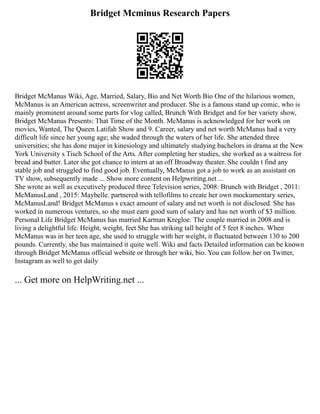 Bridget Mcminus Research Papers
Bridget McManus Wiki, Age, Married, Salary, Bio and Net Worth Bio One of the hilarious women,
McManus is an American actress, screenwriter and producer. She is a famous stand up comic, who is
mainly prominent around some parts for vlog called, Brunch With Bridget and for her variety show,
Bridget McManus Presents: That Time of the Month. McManus is acknowledged for her work on
movies, Wanted, The Queen Latifah Show and 9. Career, salary and net worth McManus had a very
difficult life since her young age; she waded through the waters of her life. She attended three
universities; she has done major in kinesiology and ultimately studying bachelors in drama at the New
York University s Tisch School of the Arts. After completing her studies, she worked as a waitress for
bread and butter. Later she got chance to intern at an off Broadway theater. She couldn t find any
stable job and struggled to find good job. Eventually, McManus got a job to work as an assistant on
TV show, subsequently made ... Show more content on Helpwriting.net ...
She wrote as well as executively produced three Television series, 2008: Brunch with Bridget , 2011:
McManusLand , 2015: Maybelle. partnered with tellofilms to create her own mockumentary series,
McManusLand! Bridget McManus s exact amount of salary and net worth is not disclosed. She has
worked in numerous ventures, so she must earn good sum of salary and has net worth of $3 million.
Personal Life Bridget McManus has married Karman Kregloe. The couple married in 2008 and is
living a delightful life. Height, weight, feet She has striking tall height of 5 feet 8 inches. When
McManus was in her teen age, she used to struggle with her weight, it fluctuated between 130 to 200
pounds. Currently, she has maintained it quite well. Wiki and facts Detailed information can be known
through Bridget McManus official website or through her wiki, bio. You can follow her on Twitter,
Instagram as well to get daily
... Get more on HelpWriting.net ...
 