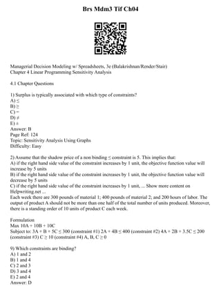 Brs Mdm3 Tif Ch04
Managerial Decision Modeling w/ Spreadsheets, 3e (Balakrishnan/Render/Stair)
Chapter 4 Linear Programming Sensitivity Analysis
4.1 Chapter Questions
1) Surplus is typically associated with which type of constraints?
A) ≤
B) ≥
C) =
D) ≠
E) ±
Answer: B
Page Ref: 124
Topic: Sensitivity Analysis Using Graphs
Difficulty: Easy
2) Assume that the shadow price of a non binding ≤ constraint is 5. This implies that:
A) if the right hand side value of the constraint increases by 1 unit, the objective function value will
increase by 5 units
B) if the right hand side value of the constraint increases by 1 unit, the objective function value will
decrease by 5 units
C) if the right hand side value of the constraint increases by 1 unit, ... Show more content on
Helpwriting.net ...
Each week there are 300 pounds of material 1; 400 pounds of material 2; and 200 hours of labor. The
output of product A should not be more than one half of the total number of units produced. Moreover,
there is a standing order of 10 units of product C each week.
Formulation
Max 10A + 10B + 10C
Subject to: 3A + B + 5C ≤ 300 (constraint #1) 2A + 4B ≤ 400 (constraint #2) 4A + 2B + 3.5C ≤ 200
(constraint #3) C ≥ 10 (constraint #4) A, B, C ≥ 0
9) Which constraints are binding?
A) 1 and 2
B) 1 and 4
C) 2 and 3
D) 3 and 4
E) 2 and 4
Answer: D
 
