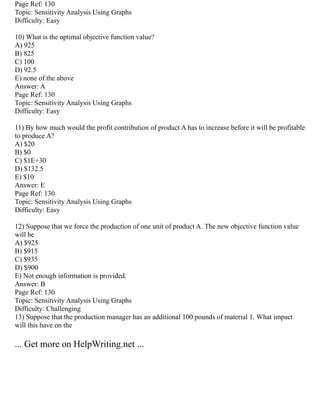 Page Ref: 130
Topic: Sensitivity Analysis Using Graphs
Difficulty: Easy
10) What is the optimal objective function value?
A) 925
B) 825
C) 100
D) 92.5
E) none of the above
Answer: A
Page Ref: 130
Topic: Sensitivity Analysis Using Graphs
Difficulty: Easy
11) By how much would the profit contribution of product A has to increase before it will be profitable
to produce A?
A) $20
B) $0
C) $1E+30
D) $132.5
E) $10
Answer: E
Page Ref: 130
Topic: Sensitivity Analysis Using Graphs
Difficulty: Easy
12) Suppose that we force the production of one unit of product A. The new objective function value
will be
A) $925
B) $915
C) $935
D) $900
E) Not enough information is provided.
Answer: B
Page Ref: 130
Topic: Sensitivity Analysis Using Graphs
Difficulty: Challenging
13) Suppose that the production manager has an additional 100 pounds of material 1. What impact
will this have on the
... Get more on HelpWriting.net ...
 