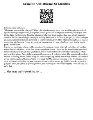 Education And Influences Of Education
Education and Influences
What does it mean to be educated? When education is thought upon, one would imagine the school
system starting with preschool, first grade, second grade, and third grade eventually moving on up to
till the 12th. Or One might think that education is having street smarts ... knowing which places to
avoid in florida versus being a tourist just visiting. Education is defined as: the process of receiving or
giving systematic instruction, especially at a school or university. How education is defined is shaped
around one s influences. People are impacted by education because of influences on family, media,
peers, and teachers.
Family is a major part of any child s education. Growing up people often tell each other My mother
never finished school so I m the first one to actually do this or I don t see the point in education Each
family in some way affects how youth learn. Not to mention those who aren t as fortunate as others
can be a determining factor in how successful someone will be in the future. If a parent reads or shows
interest in reading, then it s most likely the child will pick up on that and attempt to read. For instance,
award winning author, Sherman Alexie recounted that My father, who is one of the few Indians who
went to Catholic school on purpose, was an avid reader of westerns, spy thrillers, murder mysteries,
gangster epics, basketball player biographies, and anything else he could find (35). From this one can
refer that
... Get more on HelpWriting.net ...
 