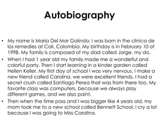 Autobiography My name is Maria Del Mar Galindo; I was born in the clinica de los remedies at Cali, Colombia. My birthday is in February 10 of 1998. My family is composed of my dad called Jorge, my do. When I had 1 year old my family made me a wonderful and colorful party. Then I start learning in a kinder garden called Hellen Keller. My first day of school I was very nervous. I make a new friend called Carolina, we were excellent friends. I had a secret crush called Santiago Perea that was from there too. My favorite class was computers, because we always play different games, and we also paint. Then when the time pass and I was bigger like 4 years old, my mom took me to a new school called Bennett School. I cry a lot because I was going to Miss Carolina. 