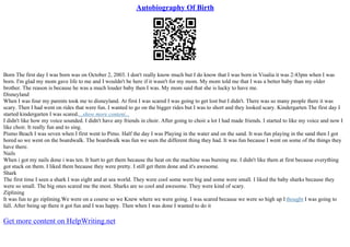 Autobiography Of Birth
Born The first day I was born was on October 2, 2003. I don't really know much but I do know that I was born in Visalia it was 2:43pm when I was
born. I'm glad my mom gave life to me and I wouldn't be here if it wasn't for my mom. My mom told me that I was a better baby than my older
brother. The reason is because he was a much louder baby then I was. My mom said that she is lucky to have me.
Disneyland
When I was four my parents took me to disneyland. At first I was scared I was going to get lost but I didn't. There was so many people there it was
scary. Then I had went on rides that were fun. I wanted to go on the bigger rides but I was to short and they looked scary. Kindergarten The first day I
started kindergarten I was scared....show more content...
I didn't like how my voice sounded. I didn't have any friends in choir. After going to choir a lot I had made friends. I started to like my voice and now I
like choir. It really fun and to sing.
Pismo Beach I was seven when I first went to Pimo. Half the day I was Playing in the water and on the sand. It was fun playing in the sand then I got
bored so we went on the boardwalk. The boardwalk was fun we seen the different thing they had. It was fun because I went on some of the things they
have there.
Nails
When i got my nails done i was ten. It hurt to get them because the heat on the machine was burning me. I didn't like them at first because everything
got stuck on them. I liked them because they were pretty. I still get them done and it's awesome.
Shark
The first time I seen a shark I was eight and at sea world. They were cool some were big and some were small. I liked the baby sharks because they
were so small. The big ones scared me the most. Sharks are so cool and awesome. They were kind of scary.
Ziplining
It was fun to go ziplining.We were on a course so we Knew where we were going. I was scared because we were so high up I thought I was going to
fall. After being up there it got fun and I was happy. Then when I was done I wanted to do it
Get more content on HelpWriting.net
 