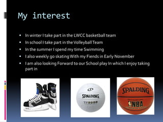My interest

 In winter I take part in the LWCC basketball team
 In school I take part in the Volleyball Team
 In the s...