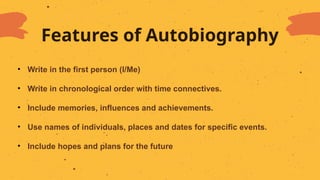Features of Autobiography
• Write in the first person (I/Me)
• Write in chronological order with time connectives.
• Include memories, influences and achievements.
• Use names of individuals, places and dates for specific events.
• Include hopes and plans for the future
 