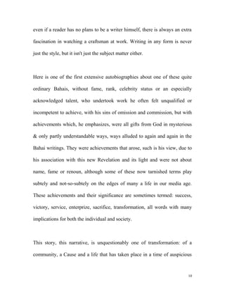 even if a reader has no plans to be a writer himself, there is always an extra
fascination in watching a craftsman at work. Writing in any form is never
just the style, but it isn't just the subject matter either.
Here is one of the first extensive autobiographies about one of these quite
ordinary Bahais, without fame, rank, celebrity status or an especially
acknowledged talent, who undertook work he often felt unqualified or
incompetent to achieve, with his sins of omission and commission, but with
achievements which, he emphasizes, were all gifts from God in mysterious
& only partly understandable ways, ways alluded to again and again in the
Bahai writings. They were achievements that arose, such is his view, due to
his association with this new Revelation and its light and were not about
name, fame or renoun, although some of these now tarnished terms play
subtely and not-so-subtely on the edges of many a life in our media age.
These achievements and their significance are sometimes termed: success,
victory, service, enterprize, sacrifice, transformation, all words with many
implications for both the individual and society.
This story, this narrative, is unquestionably one of transformation: of a
community, a Cause and a life that has taken place in a time of auspicious
10
 