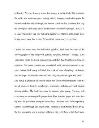brilliantly. At best, it seems to me, this is only a partial truth. The historian,
the critic, the autobiographer, among others, interprets and reinterprets the
human condition and, although, the human condition has elements that stay
the same(plus ca change, plus c’est la meme chose)much changes. For, as it
is said, you can not step into the same river twice. There is, then, much more
to say, much more that is new. At least that, in summary, is my view.
I think that some may find this book peculiar. Such was the view of the
autobiography of the nineteenth century novelist, Anthony Trollope. Late
Victorians found his book cantankerous and they had trouble absorbing its
contents. For many reasons, not associated with cantankerousness in my
case, I don't think many will find this book of mine absorbing. Although,
like Trollope, I chronicle some of life's daily lacerations upon the spirit. I
also move in channels filled with much that comes from flirtations with the
social sciences: history, psychology, sociology, anthropology and several
literary studies. My book has come to assume what many, I'm sure, will
experience as unmanageable proportions. Five hundred pages and more is a
big read for just about everyone these days. Readers need to be especially
keen to wade through that much print. Perhaps at a future time I will divide
the text into parts, into a series of volumes. But even then, in the short term,
101
 