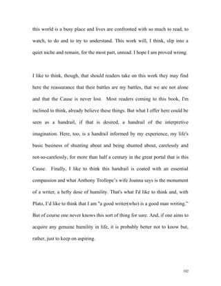 this world is a busy place and lives are confronted with so much to read, to
watch, to do and to try to understand. This work will, I think, slip into a
quiet niche and remain, for the most part, unread. I hope I am proved wrong.
I like to think, though, that should readers take on this work they may find
here the reassurance that their battles are my battles, that we are not alone
and that the Cause is never lost. Most readers coming to this book, I'm
inclined to think, already believe these things. But what I offer here could be
seen as a handrail, if that is desired, a handrail of the interpretive
imagination. Here, too, is a handrail informed by my experience, my life's
basic business of shunting about and being shunted about, carelessly and
not-so-carelessly, for more than half a century in the great portal that is this
Cause. Finally, I like to think this handrail is coated with an essential
compassion and what Anthony Trollope’s wife Joanna says is the monument
of a writer, a hefty dose of humility. That's what I'd like to think and, with
Plato, I’d like to think that I am "a good writer(who) is a good man writing.”
But of course one never knows this sort of thing for sure. And, if one aims to
acquire any genuine humility in life, it is probably better not to know but,
rather, just to keep on aspiring.
102
 
