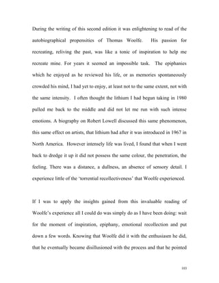 During the writing of this second edition it was enlightening to read of the
autobiographical propensities of Thomas Woolfe. His passion for
recreating, reliving the past, was like a tonic of inspiration to help me
recreate mine. For years it seemed an impossible task. The epiphanies
which he enjoyed as he reviewed his life, or as memories spontaneously
crowded his mind, I had yet to enjoy, at least not to the same extent, not with
the same intensity. I often thought the lithium I had begun taking in 1980
pulled me back to the middle and did not let me run with such intense
emotions. A biography on Robert Lowell discussed this same phenomenon,
this same effect on artists, that lithium had after it was introduced in 1967 in
North America. However intensely life was lived, I found that when I went
back to dredge it up it did not possess the same colour, the penetration, the
feeling. There was a distance, a dullness, an absence of sensory detail. I
experience little of the ‘torrential recollectiveness’ that Woolfe experienced.
If I was to apply the insights gained from this invaluable reading of
Woolfe’s experience all I could do was simply do as I have been doing: wait
for the moment of inspiration, epiphany, emotional recollection and put
down a few words. Knowing that Woolfe did it with the enthusiasm he did,
that he eventually became disillusioned with the process and that he pointed
103
 