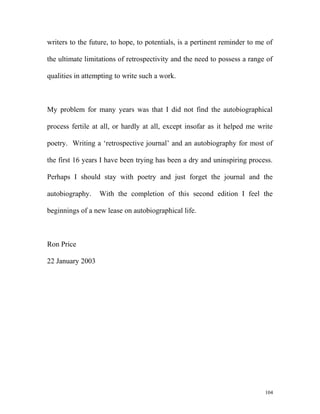 writers to the future, to hope, to potentials, is a pertinent reminder to me of
the ultimate limitations of retrospectivity and the need to possess a range of
qualities in attempting to write such a work.
My problem for many years was that I did not find the autobiographical
process fertile at all, or hardly at all, except insofar as it helped me write
poetry. Writing a ‘retrospective journal’ and an autobiography for most of
the first 16 years I have been trying has been a dry and uninspiring process.
Perhaps I should stay with poetry and just forget the journal and the
autobiography. With the completion of this second edition I feel the
beginnings of a new lease on autobiographical life.
Ron Price
22 January 2003
104
 