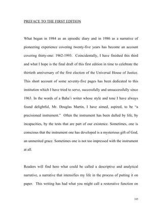 PREFACE TO THE FIRST EDITION
What began in 1984 as an episodic diary and in 1986 as a narrative of
pioneering experience covering twenty-five years has become an account
covering thirty-one: 1962-1993. Coincidentally, I have finished this third
and what I hope is the final draft of this first edition in time to celebrate the
thirtieth anniversary of the first election of the Universal House of Justice.
This short account of some seventy-five pages has been dedicated to this
institution which I have tried to serve, successfully and unsuccessfully since
1963. In the words of a Baha’i writer whose style and tone I have always
found delightful, Mr. Douglas Martin, I have aimed, aspired, to be “a
precisioned instrument.” Often the instrument has been dulled by life, by
incapacities, by the tests that are part of our existence. Sometimes, one is
conscious that the instrument one has developed is a mysterious gift of God,
an unmerited grace. Sometimes one is not too impressed with the instrument
at all.
Readers will find here what could be called a descriptive and analytical
narrative, a narrative that intensifies my life in the process of putting it on
paper. This writing has had what you might call a restorative function on
105
 