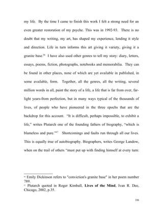 my life. By the time I came to finish this work I felt a strong need for an
even greater restoration of my psyche. This was in 1992-93. There is no
doubt that my writing, my art, has shaped my experience, lending it style
and direction. Life in turn informs this art giving it variety, giving it a
granite base.66
I have also used other genres to tell my story: diary, letters,
essays, poems, fiction, photographs, notebooks and memorabilia. They can
be found in other places, none of which are yet available in published, in
some available, form. Together, all the genres, all the writing, several
million words in all, paint the story of a life, a life that is far from over, far-
light years-from perfection, but in many ways typical of the thousands of
lives, of people who have pioneered in the three epochs that are the
backdrop for this account. “It is difficult, perhaps impossible, to exhibit a
life,” writes Plutarch one of the founding fathers of biography, “which is
blameless and pure.”67
Shortcomings and faults run through all our lives.
This is equally true of autobiography. Biographers, writes George Landow,
when on the trail of others “must put up with finding himself at every turn:
66
Emily Dickinson refers to "conviction's granite base" in her poem number
789.
67
Plutarch quoted in Roger Kimball, Lives of the Mind, Ivan R. Dee,
Chicago, 2002, p.35.
106
 