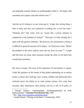 any biography uneasily shelters an autobiography within it. He begins with
somebody else's papers, and ends with his own."68
And the act of writing is, as one writer put it, "a high, this writing thing, a
kind of drug, and once you experience it nothing else is ever the same."
"Ordinary life," that writer went on, "seems like a prison sentence in
comparison to the freedom of writing"69
That puts it a little strongly but I
agree with the general sentiment. But however one characterizes writing it
is difficult to grasp the mystery of its origins. As Freud once wrote, "Before
the problem of the artist, analysis must alas lay down its arms."70
I might
add that there are many other mysteries beside the artist, to list them here
would lead to prolixity.
My story is unique. The story of the experience of each pioneer is unique.
Under the guidance of the trustee of that global undertaking set in motion
nearly a century and a half ago, men, women, children and adolescents have
scattered across the planet to its most remote corners. Few write their
accounts, their experiences, their journey and try to tell of its pulse, its
68
George Landow, “Autobiography, Autobiographicality & Self-
Representation,” Victorian Web Internet Site, 1988.
69
See: http://www.sheckley.com/frames.html
70
Joseph Epstein, "Writing on the Brain," Commentary, 2003.
107
 